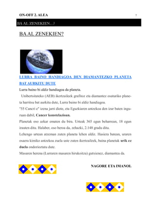 7ON-OFF 2. ALEA
BA AL ZENEKIEN…?
BAAL ZENEKIEN?
LURRA BAINO HANDIAGOA DEN DIAMANTEZKO PLANETA
BAT AURKITU DUTE
Lurra baino bi aldiz handiagoa da planeta.
Unibertsitateko (AEB) ikertzaileek grafitoz eta diamantez osaturiko plane-
ta harritsu bat aurkitu dute, Lurra baino bi aldiz handiagoa.
"55 Cancri e" izena jarri diote, eta Eguzkiaren antzekoa den izar baten ingu-
ruan dabil, Cancer konstelazioan.
Planetak oso azkar ematen du bira. Urteak 365 egun beharrean, 18 egun
irauten ditu. Halaber, oso beroa da, zehazki, 2.148 gradu ditu.
Lehengo urtean atzeman zuten planeta lehen aldiz. Hasiera batean, uraren
osaera kimiko antzekoa zuela uste zuten ikertzaileek, baina planetak urik ez
duela ondorioztatu dute.
Masaren herena (Lurraren masaren hirukoitza) gutxienez, diamantea da.
NAGORE ETA IMANOL
 