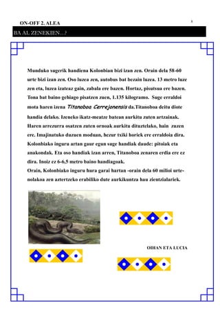 8
ON-OFF 2. ALEA
BA AL ZENEKIEN…?
Munduko sugerik handiena Kolonbian bizi izan zen. Orain dela 58-60
urte bizi izan zen. Oso luzea zen, autobus bat bezain luzea. 13 metro luze
zen eta, luzea izateaz gain, zabala ere bazen. Hortaz, pisutsua ere bazen.
Tona bat baino gehiago pisatzen zuen, 1.135 kilogramo. Suge erraldoi
mota haren izena Titanoboa Cerrejonensis da.Titanoboa deitu diote
handia delako. Izeneko ikatz-meatze batean aurkitu zuten artzainak.
Haren arrezurra osatzen zuten ornoak aurkitu dituztelako, hain zuzen
ere. Imajinatuko duzuen moduan, hezur txiki horiek ere erraldoia dira.
Kolonbiako inguru artan gaur egun suge handiak daude: pitoiak eta
anakondak. Eta oso handiak izan arren, Titanoboa zenaren erdia ere ez
dira. Inoiz ez 6-6,5 metro baino handiagoak.
Orain, Kolonbiako inguru hura garai hartan -orain dela 60 milioi urte-
nolakoa zen aztertzeko erabiliko dute aurkikuntza hau zientzialariek.
OIHAN ETA LUCIA
 