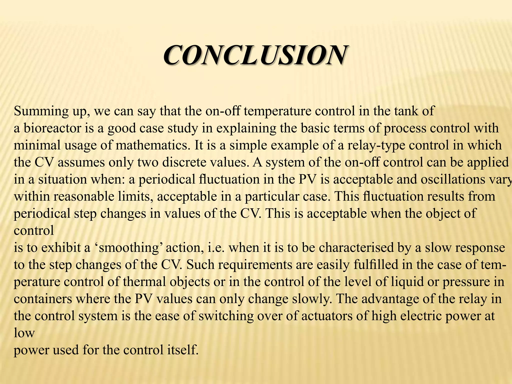 CONCLUSION
Summing up, we can say that the on-oﬀ temperature control in the tank of
a bioreactor is a good case study in explaining the basic terms of process control with
minimal usage of mathematics. It is a simple example of a relay-type control in which
the CV assumes only two discrete values. A system of the on-oﬀ control can be applied
in a situation when: a periodical ﬂuctuation in the PV is acceptable and oscillations vary
within reasonable limits, acceptable in a particular case. This ﬂuctuation results from
periodical step changes in values of the CV. This is acceptable when the object of
control
is to exhibit a ‘smoothing’action, i.e. when it is to be characterised by a slow response
to the step changes of the CV. Such requirements are easily fulﬁlled in the case of tem-
perature control of thermal objects or in the control of the level of liquid or pressure in
containers where the PV values can only change slowly. The advantage of the relay in
the control system is the ease of switching over of actuators of high electric power at
low
power used for the control itself.
 