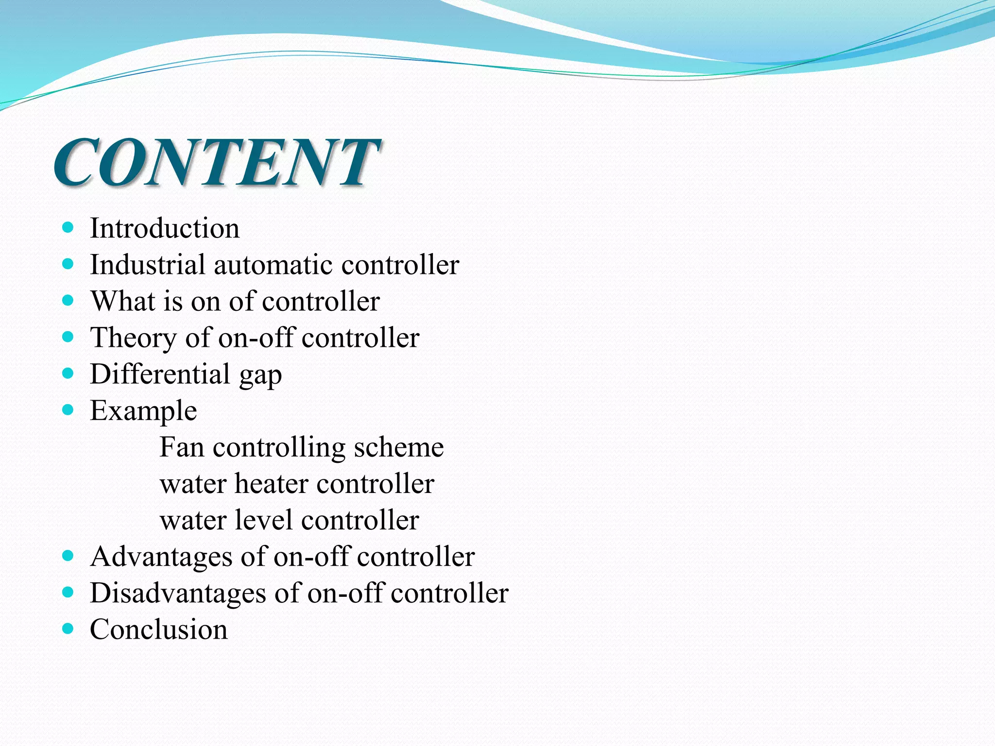 CONTENT
 Introduction
 Industrial automatic controller
 What is on of controller
 Theory of on-off controller
 Differential gap
 Example
Fan controlling scheme
water heater controller
water level controller
 Advantages of on-off controller
 Disadvantages of on-off controller
 Conclusion
 