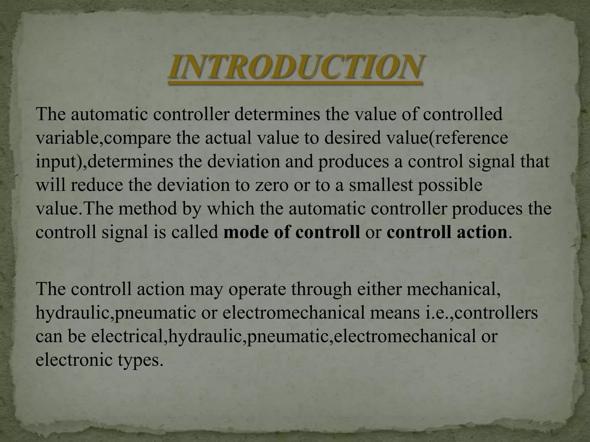 The automatic controller determines the value of controlled
variable,compare the actual value to desired value(reference
input),determines the deviation and produces a control signal that
will reduce the deviation to zero or to a smallest possible
value.The method by which the automatic controller produces the
controll signal is called mode of controll or controll action.
The controll action may operate through either mechanical,
hydraulic,pneumatic or electromechanical means i.e.,controllers
can be electrical,hydraulic,pneumatic,electromechanical or
electronic types.
 