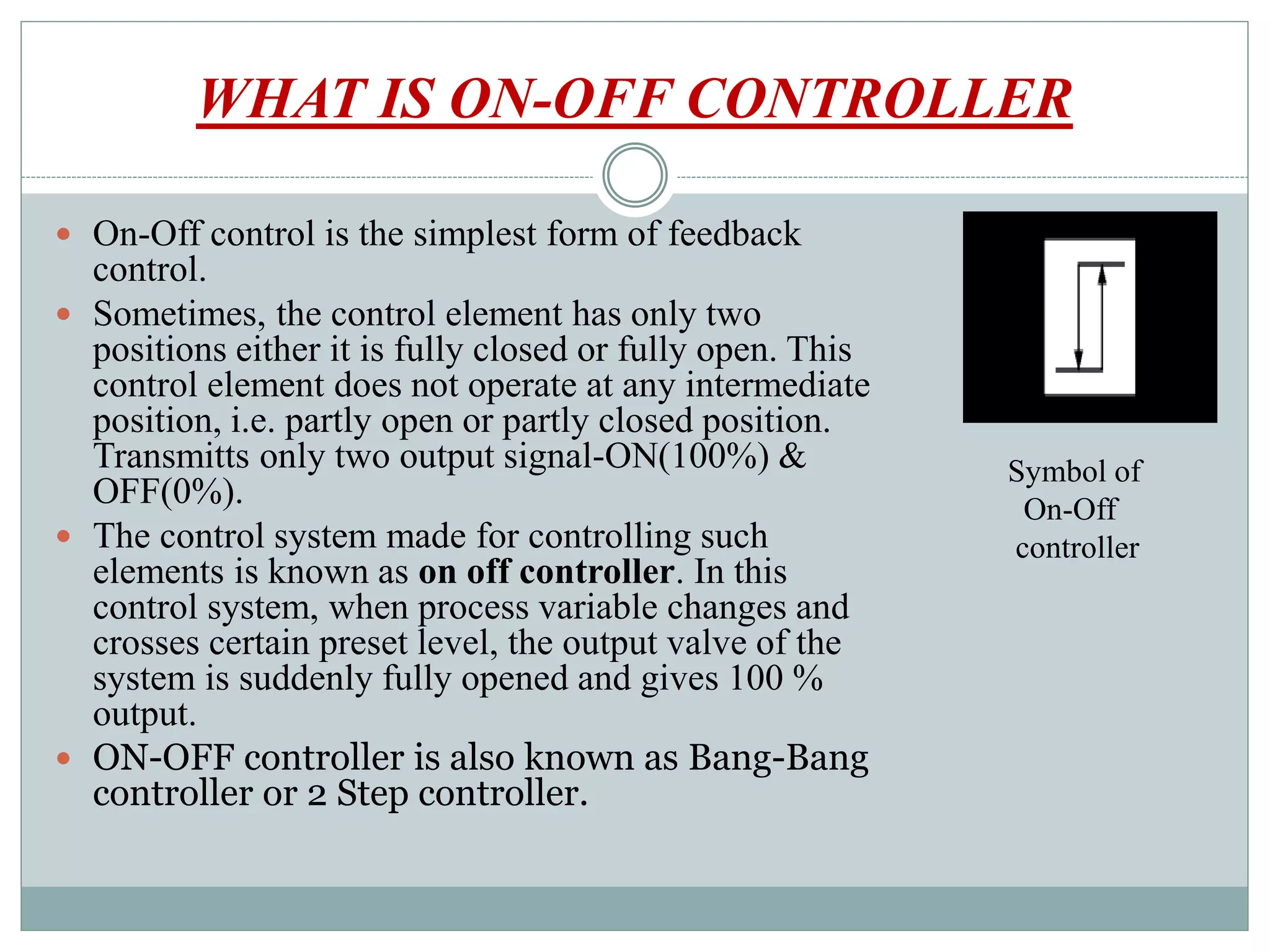 WHAT IS ON-OFF CONTROLLER
 On-Off control is the simplest form of feedback
control.
 Sometimes, the control element has only two
positions either it is fully closed or fully open. This
control element does not operate at any intermediate
position, i.e. partly open or partly closed position.
Transmitts only two output signal-ON(100%) &
OFF(0%).
 The control system made for controlling such
elements is known as on off controller. In this
control system, when process variable changes and
crosses certain preset level, the output valve of the
system is suddenly fully opened and gives 100 %
output.
 ON-OFF controller is also known as Bang-Bang
controller or 2 Step controller.
Symbol of
On-Off
controller
 