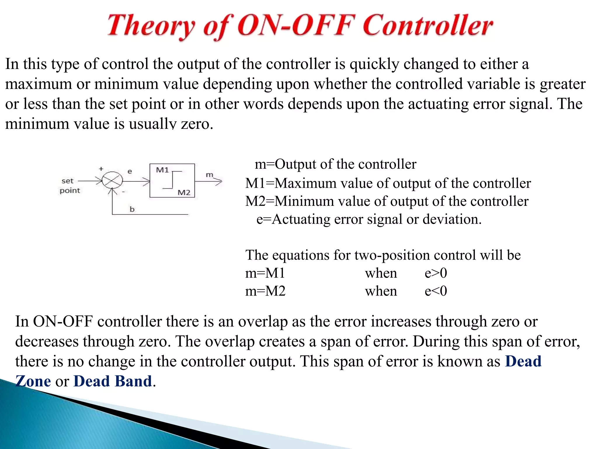 In this type of control the output of the controller is quickly changed to either a
maximum or minimum value depending upon whether the controlled variable is greater
or less than the set point or in other words depends upon the actuating error signal. The
minimum value is usually zero.
m=Output of the controller
M1=Maximum value of output of the controller
M2=Minimum value of output of the controller
e=Actuating error signal or deviation.
The equations for two-position control will be
m=M1 when e>0
m=M2 when e<0
In ON-OFF controller there is an overlap as the error increases through zero or
decreases through zero. The overlap creates a span of error. During this span of error,
there is no change in the controller output. This span of error is known as Dead
Zone or Dead Band.
 