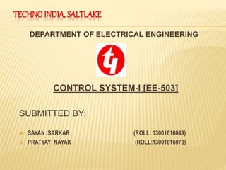 TECHNOINDIA, SALTLAKE
DEPARTMENT OF ELECTRICAL ENGINEERING
CONTROL SYSTEM-I [EE-503]
SUBMITTED BY:
 SAYAN SARKAR (ROLL: 13001616049)
 PRATYAY NAYAK (ROLL:13001616078)
 