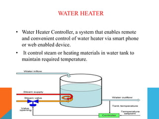 WATER HEATER
• Water Heater Controller, a system that enables remote
and convenient control of water heater via smart phone
or web enabled device.
• It control steam or heating materials in water tank to
maintain required temperature.
 