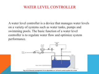 WATER LEVEL CONTROLLER
A water level controller is a device that manages water levels
on a variety of systems such as water tanks, pumps and
swimming pools. The basic function of a water level
controller is to regulate water flow and optimize system
performance.
 