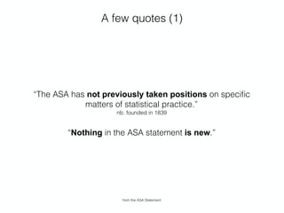 A few quotes (1)
“The ASA has not previously taken positions on speciﬁc
matters of statistical practice.” 
nb. founded in 1839
“Nothing in the ASA statement is new.”
from the ASA Statement
 