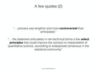 A few quotes (2)
“… process was lengthier and more controversial than
anticipated.”
“… the statement articulates in non-technical terms a few select
principles that could improve the conduct or interpretation of
quantitative science, according to widespread consensus in the
statistical community."
from the ASA Statement
 