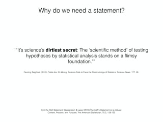 Why do we need a statement?
‘“It’s science’s dirtiest secret: The ‘scientiﬁc method’ of testing
hypotheses by statistical analysis stands on a ﬂimsy
foundation.”’
Quoting Siegfried (2010), Odds Are, It’s Wrong: Science Fails to Face the Shortcomings of Statistics, Science News, 177, 26.
from the ASA Statement: Wasserstein & Lazar (2016) The ASA's Statement on p-Values:  
Context, Process, and Purpose, The American Statistician, 70:2, 129-133
 