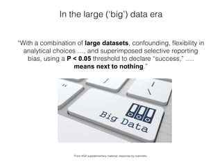 In the large (‘big’) data era
“With a combination of large datasets, confounding, ﬂexibility in
analytical choices …, and superimposed selective reporting
bias, using a P < 0.05 threshold to declare “success,” ….  
means next to nothing.”
From ASA supplementary material, response by Ioannidis.
 