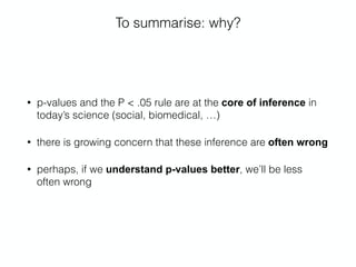 To summarise: why?
• p-values and the P < .05 rule are at the core of inference in
today’s science (social, biomedical, …)
• there is growing concern that these inference are often wrong
• perhaps, if we understand p-values better, we’ll be less
often wrong
 