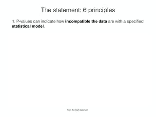 The statement: 6 principles
1. P-values can indicate how incompatible the data are with a speciﬁed
statistical model.
2. P-values do not measure the probability that the studied hypothesis is
true, or the probability that the data were produced by random chance
alone.
3. Scientiﬁc conclusions and business or policy decisions should not be
based only on whether a p-value passes a speciﬁc threshold.
4. Proper inference requires full reporting and transparency.
5. A p-value, or statistical signiﬁcance, does not measure the size of an
effect or the importance of a result.
6. By itself, a p-value does not provide a good measure of evidence
regarding a model or hypothesis.
from the ASA statement
 