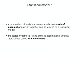 Statistical model?
• every method of statistical inference relies on a web of
assumptions which together can be viewed as a ‘statistical
model’
• the tested hypothesis is one of these assumptions. Often a
‘zero-effect’ called ‘null hypothesis’
 