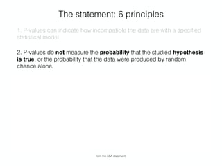 The statement: 6 principles
1. P-values can indicate how incompatible the data are with a speciﬁed
statistical model.
2. P-values do not measure the probability that the studied hypothesis
is true, or the probability that the data were produced by random
chance alone.
3. Scientiﬁc conclusions and business or policy decisions should not be
based only on whether a p-value passes a speciﬁc threshold.
4. Proper inference requires full reporting and transparency.
5. A p-value, or statistical signiﬁcance, does not measure the size of an
effect or the importance of a result.
6. By itself, a p-value does not provide a good measure of evidence
regarding a model or hypothesis.
from the ASA statement
 