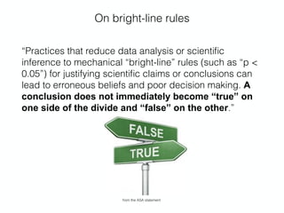 On bright-line rules
“Practices that reduce data analysis or scientiﬁc
inference to mechanical “bright-line” rules (such as “p <
0.05”) for justifying scientiﬁc claims or conclusions can
lead to erroneous beliefs and poor decision making. A
conclusion does not immediately become “true” on
one side of the divide and “false” on the other.”
from the ASA statement
 