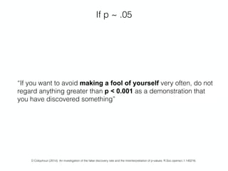 If p ~ .05
D Colquhoun (2014). An investigation of the false discovery rate and the misinterpretation of p-values. R.Soc.opensci.1:140216.
“If you want to avoid making a fool of yourself very often, do not
regard anything greater than p < 0.001 as a demonstration that
you have discovered something”
 