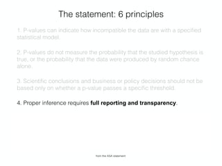 The statement: 6 principles
1. P-values can indicate how incompatible the data are with a speciﬁed
statistical model.
2. P-values do not measure the probability that the studied hypothesis is
true, or the probability that the data were produced by random chance
alone.
3. Scientiﬁc conclusions and business or policy decisions should not be
based only on whether a p-value passes a speciﬁc threshold.
4. Proper inference requires full reporting and transparency.
5. A p-value, or statistical signiﬁcance, does not measure the size of an
effect or the importance of a result.
6. By itself, a p-value does not provide a good measure of evidence
regarding a model or hypothesis.
from the ASA statement
 