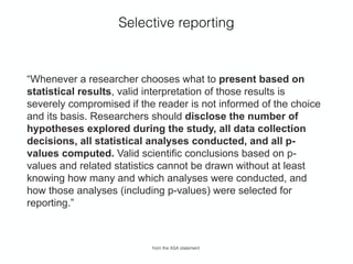 Selective reporting
“Whenever a researcher chooses what to present based on
statistical results, valid interpretation of those results is
severely compromised if the reader is not informed of the choice
and its basis. Researchers should disclose the number of
hypotheses explored during the study, all data collection
decisions, all statistical analyses conducted, and all p-
values computed. Valid scientiﬁc conclusions based on p-
values and related statistics cannot be drawn without at least
knowing how many and which analyses were conducted, and
how those analyses (including p-values) were selected for
reporting.”
from the ASA statement
 