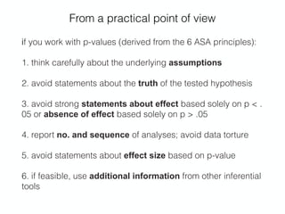 From a practical point of view
if you work with p-values (derived from the 6 ASA principles):
1. think carefully about the underlying assumptions
2. avoid statements about the truth of the tested hypothesis
3. avoid strong statements about effect based solely on p < .
05 or absence of effect based solely on p > .05
4. report no. and sequence of analyses; avoid data torture
5. avoid statements about effect size based on p-value
6. if feasible, use additional information from other inferential
tools
 