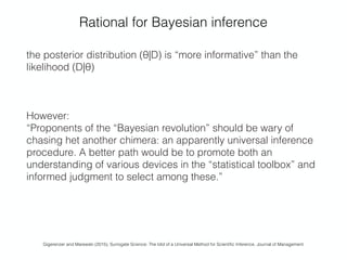 Rational for Bayesian inference
the posterior distribution (θ|D) is “more informative” than the
likelihood (D|θ)
However:
“Proponents of the “Bayesian revolution” should be wary of
chasing het another chimera: an apparently universal inference
procedure. A better path would be to promote both an
understanding of various devices in the “statistical toolbox” and
informed judgment to select among these.” 
Gigerenzer and Marewski (2015), Surrogate Science: The Idol of a Universal Method for Scientiﬁc Inference. Journal of Management
 
