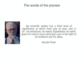 The words of the pioneer
No scientiﬁc worker has a ﬁxed level of
signiﬁcance at which from year to year, and in
all circumstances, he rejects hypotheses; he rather
gives his mind to each particular case in the light of
his evidence and his ideas.
Ronald Fisher
 