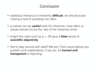 Conclusion
• statistical inference is inherently difﬁcult; we should avoid
making a fool of ourselves too often
• p-values can be useful tools for inference; most often, p-
values should not be the ‘star of the inference show’
• bright line rules such as p < .05 give a false sense of
scientiﬁc objectivity
• like to play around with data? Me too! Think twice before you
publish such explorations; if you do, be honest and
transparent in reporting 
 