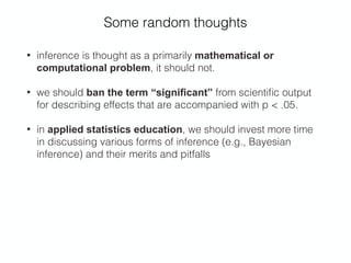 Some random thoughts
• inference is thought as a primarily mathematical or
computational problem, it should not.
• we should ban the term “signiﬁcant” from scientiﬁc output
for describing effects that are accompanied with p < .05.
• in applied statistics education, we should invest more time
in discussing various forms of inference (e.g., Bayesian
inference) and their merits and pitfalls
 