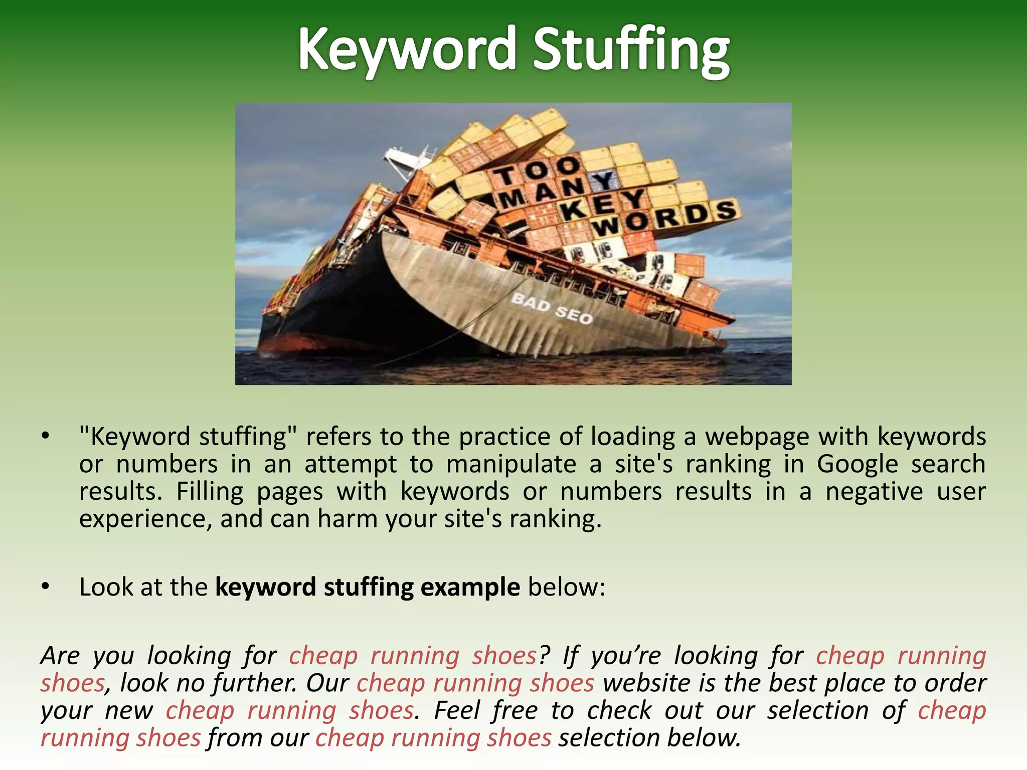 • "Keyword stuffing" refers to the practice of loading a webpage with keywords
or numbers in an attempt to manipulate a site's ranking in Google search
results. Filling pages with keywords or numbers results in a negative user
experience, and can harm your site's ranking.
• Look at the keyword stuffing example below:
Are you looking for cheap running shoes? If you’re looking for cheap running
shoes, look no further. Our cheap running shoes website is the best place to order
your new cheap running shoes. Feel free to check out our selection of cheap
running shoes from our cheap running shoes selection below.
 