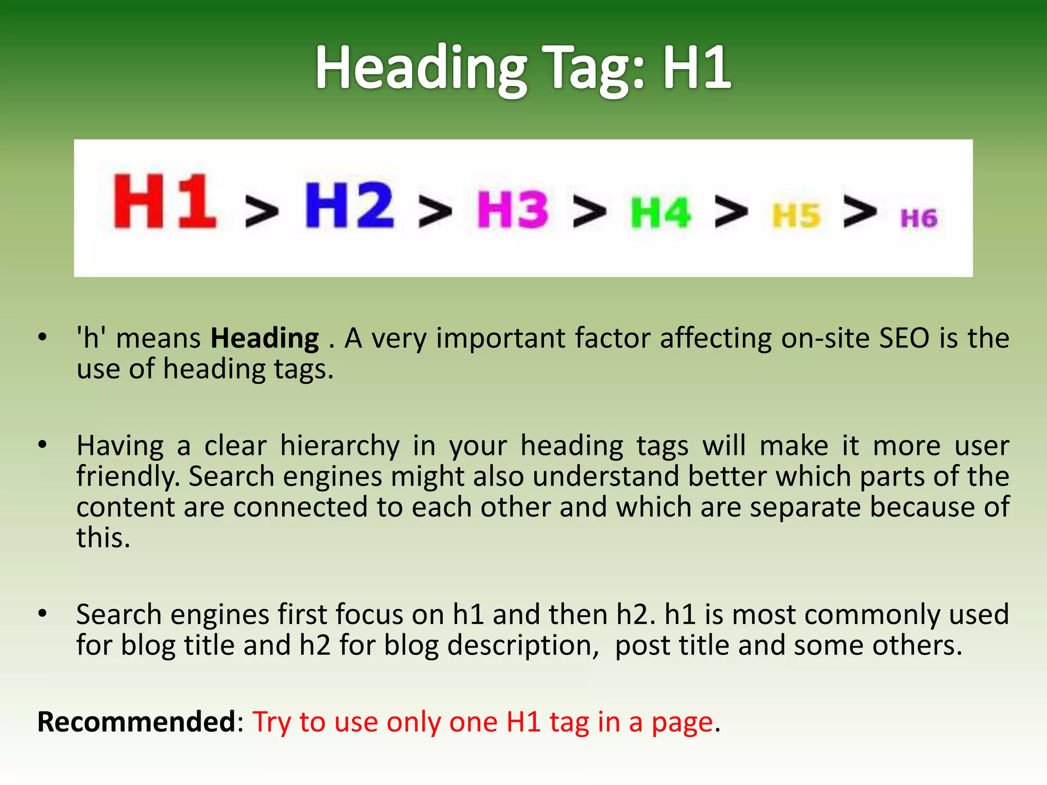 • 'h' means Heading . A very important factor affecting on-site SEO is the
use of heading tags.
• Having a clear hierarchy in your heading tags will make it more user
friendly. Search engines might also understand better which parts of the
content are connected to each other and which are separate because of
this.
• Search engines first focus on h1 and then h2. h1 is most commonly used
for blog title and h2 for blog description, post title and some others.
Recommended: Try to use only one H1 tag in a page.
 