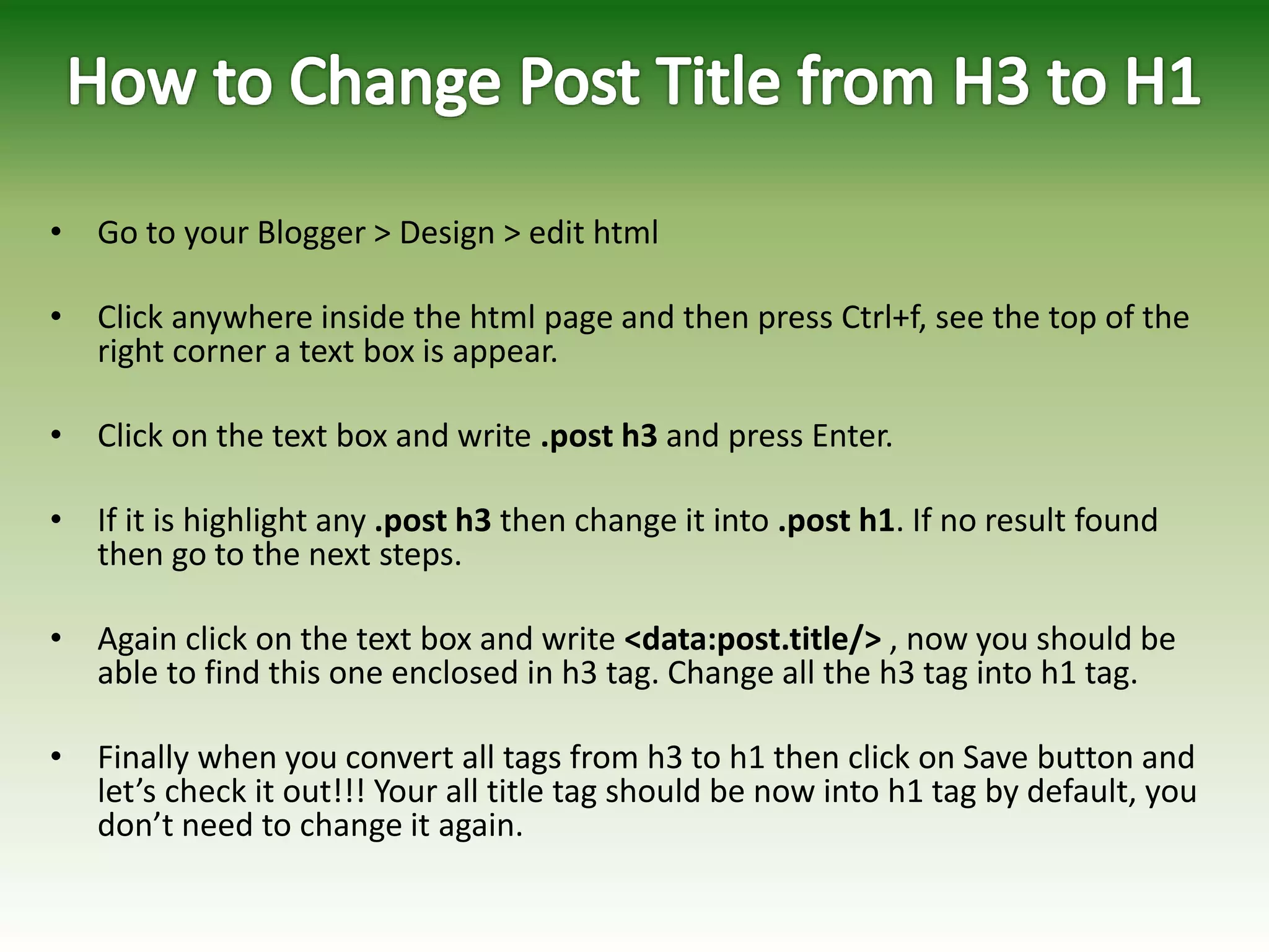 • Go to your Blogger > Design > edit html
• Click anywhere inside the html page and then press Ctrl+f, see the top of the
right corner a text box is appear.
• Click on the text box and write .post h3 and press Enter.
• If it is highlight any .post h3 then change it into .post h1. If no result found
then go to the next steps.
• Again click on the text box and write <data:post.title/> , now you should be
able to find this one enclosed in h3 tag. Change all the h3 tag into h1 tag.
• Finally when you convert all tags from h3 to h1 then click on Save button and
let’s check it out!!! Your all title tag should be now into h1 tag by default, you
don’t need to change it again.
 