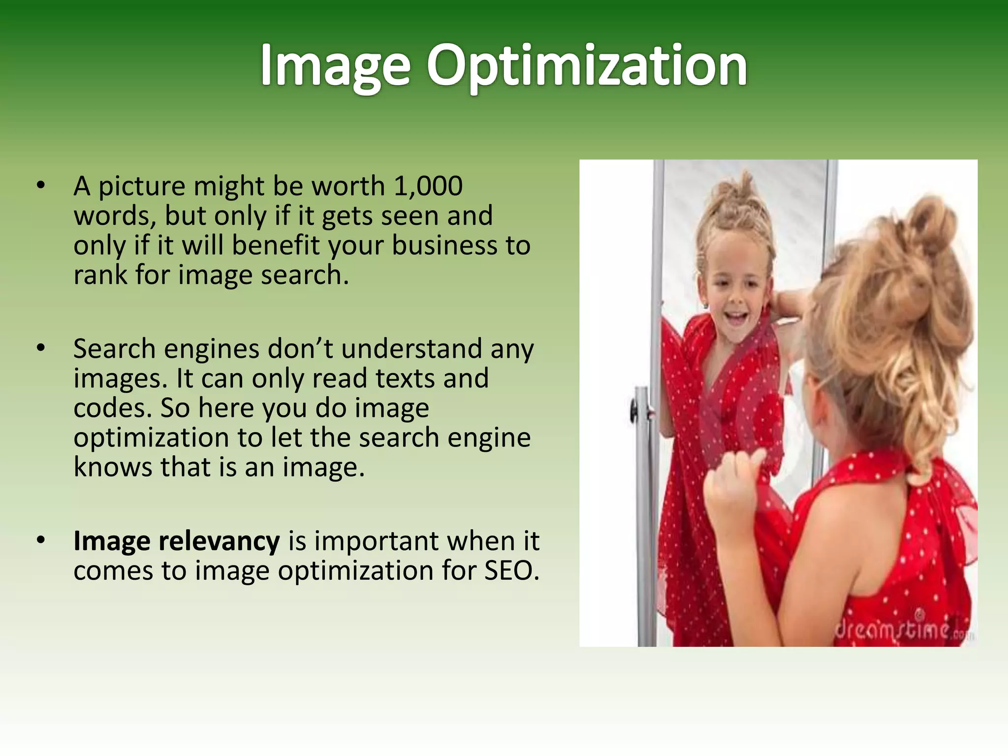 • A picture might be worth 1,000
words, but only if it gets seen and
only if it will benefit your business to
rank for image search.
• Search engines don’t understand any
images. It can only read texts and
codes. So here you do image
optimization to let the search engine
knows that is an image.
• Image relevancy is important when it
comes to image optimization for SEO.
 
