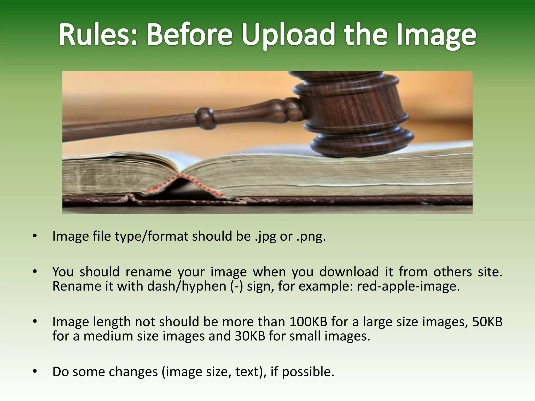 • Image file type/format should be .jpg or .png.
• You should rename your image when you download it from others site.
Rename it with dash/hyphen (-) sign, for example: red-apple-image.
• Image length not should be more than 100KB for a large size images, 50KB
for a medium size images and 30KB for small images.
• Do some changes (image size, text), if possible.
 