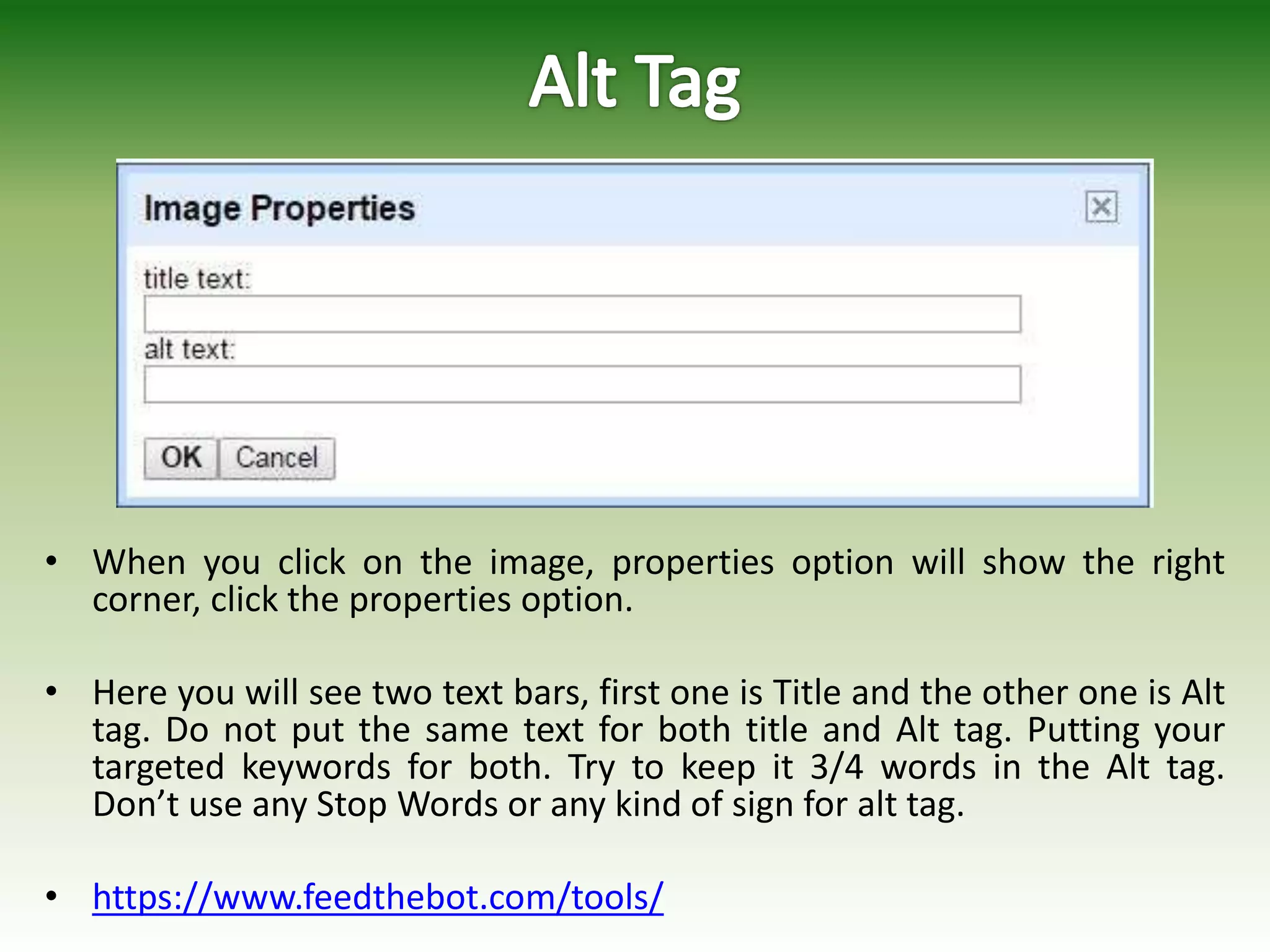 • When you click on the image, properties option will show the right
corner, click the properties option.
• Here you will see two text bars, first one is Title and the other one is Alt
tag. Do not put the same text for both title and Alt tag. Putting your
targeted keywords for both. Try to keep it 3/4 words in the Alt tag.
Don’t use any Stop Words or any kind of sign for alt tag.
• https://www.feedthebot.com/tools/
 