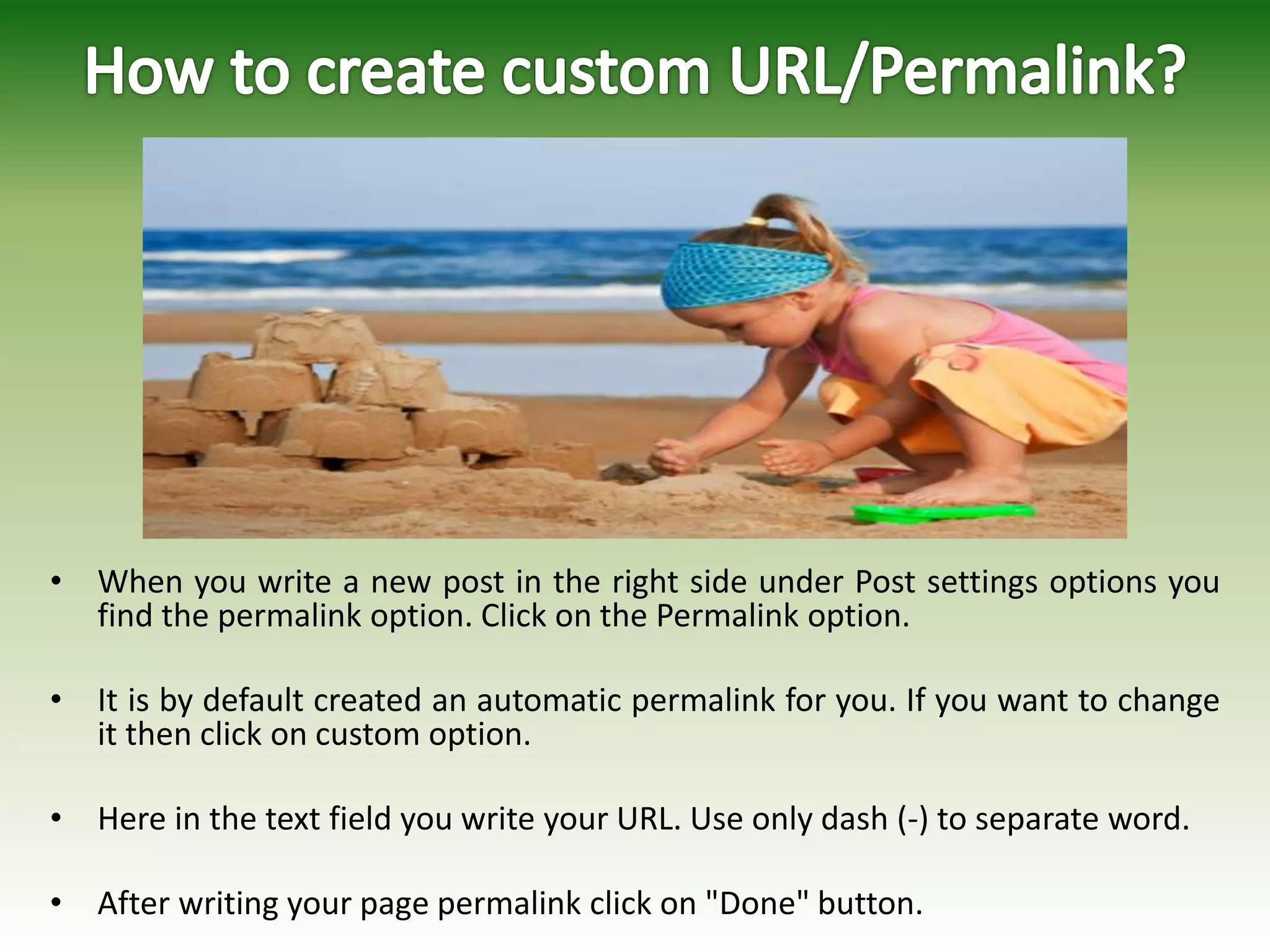 • When you write a new post in the right side under Post settings options you
find the permalink option. Click on the Permalink option.
• It is by default created an automatic permalink for you. If you want to change
it then click on custom option.
• Here in the text field you write your URL. Use only dash (-) to separate word.
• After writing your page permalink click on "Done" button.
 