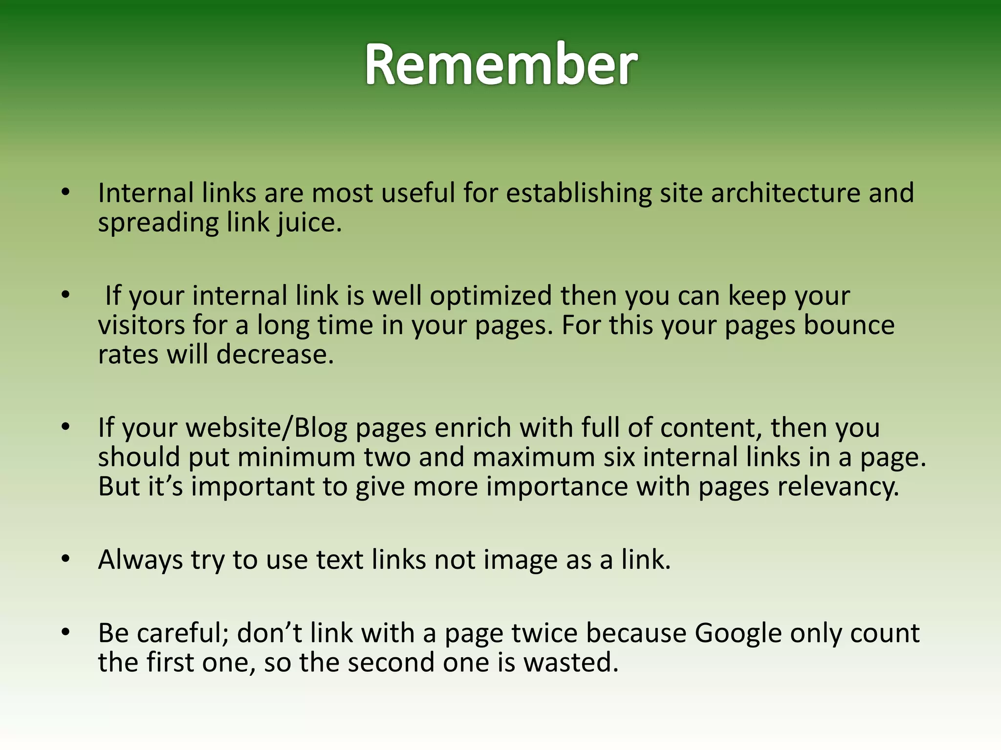 • Internal links are most useful for establishing site architecture and
spreading link juice.
• If your internal link is well optimized then you can keep your
visitors for a long time in your pages. For this your pages bounce
rates will decrease.
• If your website/Blog pages enrich with full of content, then you
should put minimum two and maximum six internal links in a page.
But it’s important to give more importance with pages relevancy.
• Always try to use text links not image as a link.
• Be careful; don’t link with a page twice because Google only count
the first one, so the second one is wasted.
 