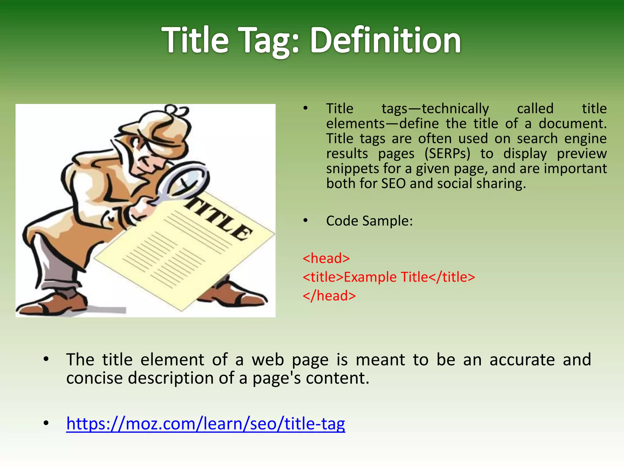 • Title tags—technically called title
elements—define the title of a document.
Title tags are often used on search engine
results pages (SERPs) to display preview
snippets for a given page, and are important
both for SEO and social sharing.
• Code Sample:
<head>
<title>Example Title</title>
</head>
• The title element of a web page is meant to be an accurate and
concise description of a page's content.
• https://moz.com/learn/seo/title-tag
 