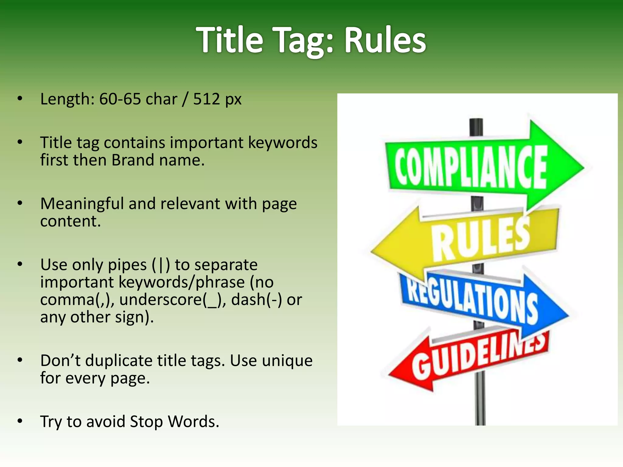 • Length: 60-65 char / 512 px
• Title tag contains important keywords
first then Brand name.
• Meaningful and relevant with page
content.
• Use only pipes (|) to separate
important keywords/phrase (no
comma(,), underscore(_), dash(-) or
any other sign).
• Don’t duplicate title tags. Use unique
for every page.
• Try to avoid Stop Words.
 