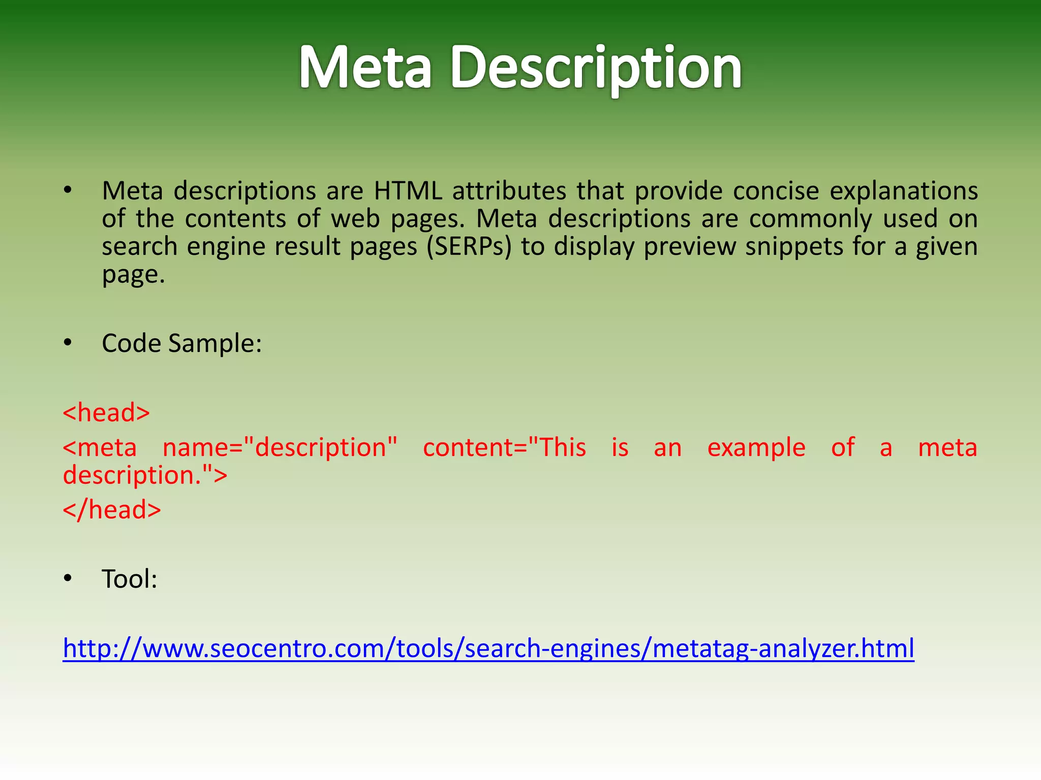 • Meta descriptions are HTML attributes that provide concise explanations
of the contents of web pages. Meta descriptions are commonly used on
search engine result pages (SERPs) to display preview snippets for a given
page.
• Code Sample:
<head>
<meta name="description" content="This is an example of a meta
description.">
</head>
• Tool:
http://www.seocentro.com/tools/search-engines/metatag-analyzer.html
 