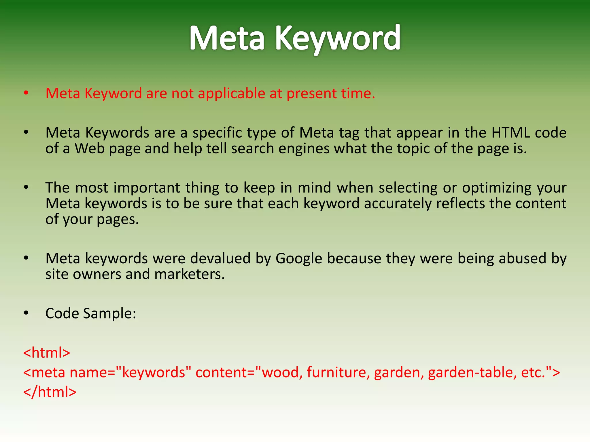 • Meta Keyword are not applicable at present time.
• Meta Keywords are a specific type of Meta tag that appear in the HTML code
of a Web page and help tell search engines what the topic of the page is.
• The most important thing to keep in mind when selecting or optimizing your
Meta keywords is to be sure that each keyword accurately reflects the content
of your pages.
• Meta keywords were devalued by Google because they were being abused by
site owners and marketers.
• Code Sample:
<html>
<meta name="keywords" content="wood, furniture, garden, garden-table, etc.">
</html>
 