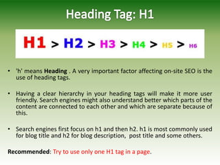 • 'h' means Heading . A very important factor affecting on-site SEO is the
use of heading tags.
• Having a clear hierarchy in your heading tags will make it more user
friendly. Search engines might also understand better which parts of the
content are connected to each other and which are separate because of
this.
• Search engines first focus on h1 and then h2. h1 is most commonly used
for blog title and h2 for blog description, post title and some others.
Recommended: Try to use only one H1 tag in a page.
 