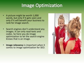 • A picture might be worth 1,000
words, but only if it gets seen and
only if it will benefit your business to
rank for image search.
• Search engines don’t understand any
images. It can only read texts and
codes. So here you do image
optimization to let the search engine
knows that is an image.
• Image relevancy is important when it
comes to image optimization for SEO.
 