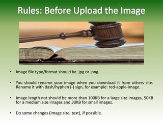 • Image file type/format should be .jpg or .png.
• You should rename your image when you download it from others site.
Rename it with dash/hyphen (-) sign, for example: red-apple-image.
• Image length not should be more than 100KB for a large size images, 50KB
for a medium size images and 30KB for small images.
• Do some changes (image size, text), if possible.
 
