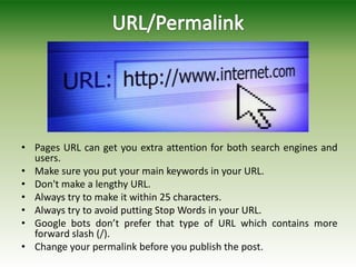 • Pages URL can get you extra attention for both search engines and
users.
• Make sure you put your main keywords in your URL.
• Don't make a lengthy URL.
• Always try to make it within 25 characters.
• Always try to avoid putting Stop Words in your URL.
• Google bots don’t prefer that type of URL which contains more
forward slash (/).
• Change your permalink before you publish the post.
 