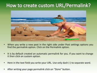 • When you write a new post in the right side under Post settings options you
find the permalink option. Click on the Permalink option.
• It is by default created an automatic permalink for you. If you want to change
it then click on custom option.
• Here in the text field you write your URL. Use only dash (-) to separate word.
• After writing your page permalink click on "Done" button.
 