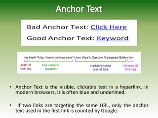• Anchor Text is the visible, clickable text in a hyperlink. In
modern browsers, it is often blue and underlined.
• If two links are targeting the same URL, only the anchor
text used in the first link is counted by Google.
 