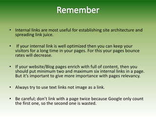 • Internal links are most useful for establishing site architecture and
spreading link juice.
• If your internal link is well optimized then you can keep your
visitors for a long time in your pages. For this your pages bounce
rates will decrease.
• If your website/Blog pages enrich with full of content, then you
should put minimum two and maximum six internal links in a page.
But it’s important to give more importance with pages relevancy.
• Always try to use text links not image as a link.
• Be careful; don’t link with a page twice because Google only count
the first one, so the second one is wasted.
 