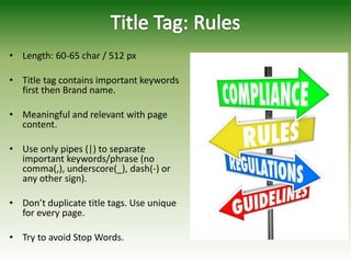 • Length: 60-65 char / 512 px
• Title tag contains important keywords
first then Brand name.
• Meaningful and relevant with page
content.
• Use only pipes (|) to separate
important keywords/phrase (no
comma(,), underscore(_), dash(-) or
any other sign).
• Don’t duplicate title tags. Use unique
for every page.
• Try to avoid Stop Words.
 