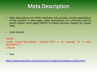 • Meta descriptions are HTML attributes that provide concise explanations
of the contents of web pages. Meta descriptions are commonly used on
search engine result pages (SERPs) to display preview snippets for a given
page.
• Code Sample:
<head>
<meta name="description" content="This is an example of a meta
description.">
</head>
• Tool:
http://www.seocentro.com/tools/search-engines/metatag-analyzer.html
 