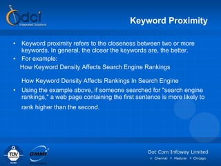 Keyword Proximity Keyword proximity refers to the closeness between two or more keywords. In general, the closer the keywords are, the better. For example: How Keyword Density Affects Search Engine Rankings How Keyword Density Affects Rankings In Search Engine  Using the example above, if someone searched for "search engine rankings," a web page containing the first sentence is more likely to rank higher than the second. 