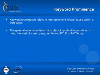 Keyword Prominence Keyword prominence refers to how prominent keywords are within a web page. The general recommendation is to place important keywords at, or near, the start of a web page, sentence, TITLE or META tag. 